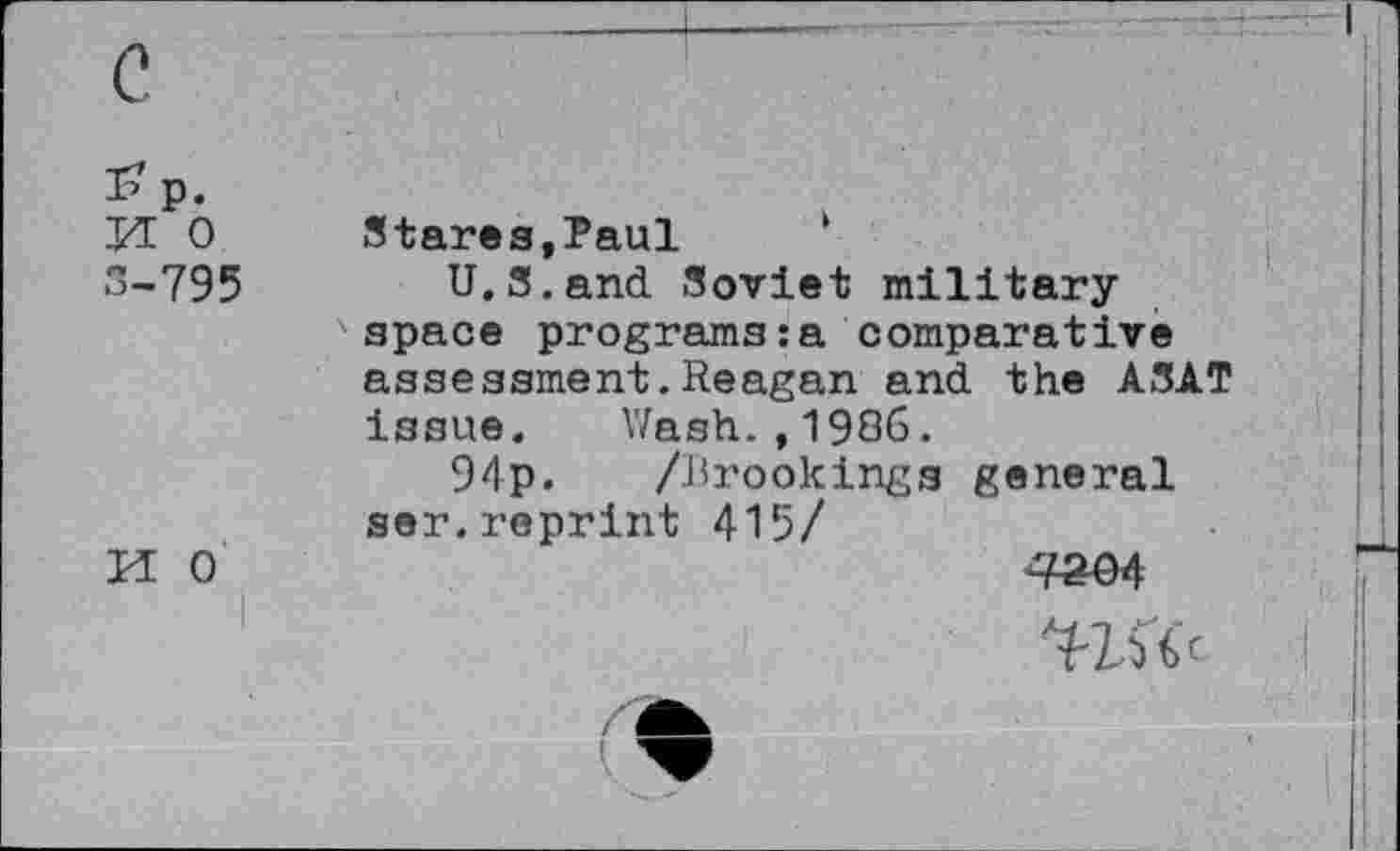 ﻿p.
Id 0 Stares,Paul
”-795	U.S.and Soviet military
space programs:a comparative assessment.Reagan and the ASAT issue. Wash.,1986.
94p. /Brookings general ser.reprint 415/
M 0	^04
Wk I